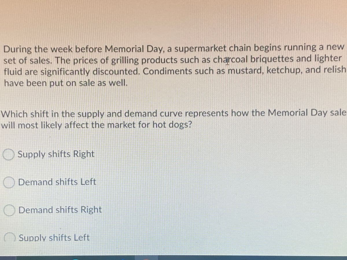 During the week before Memorial Day, a supermarket chain begins running a new
set of sales. The prices of grilling products such as charcoal briquettes and lighter
fluid are significantly discounted. Condiments such as mustard, ketchup, and relish
have been put on sale as well.
Which shift in the supply and demand curve represents how the Memorial Day sale
will most likely affect the market for hot dogs?
Supply shifts Right
Demand shifts Left
Demand shifts Right
()Supply shifts Left
