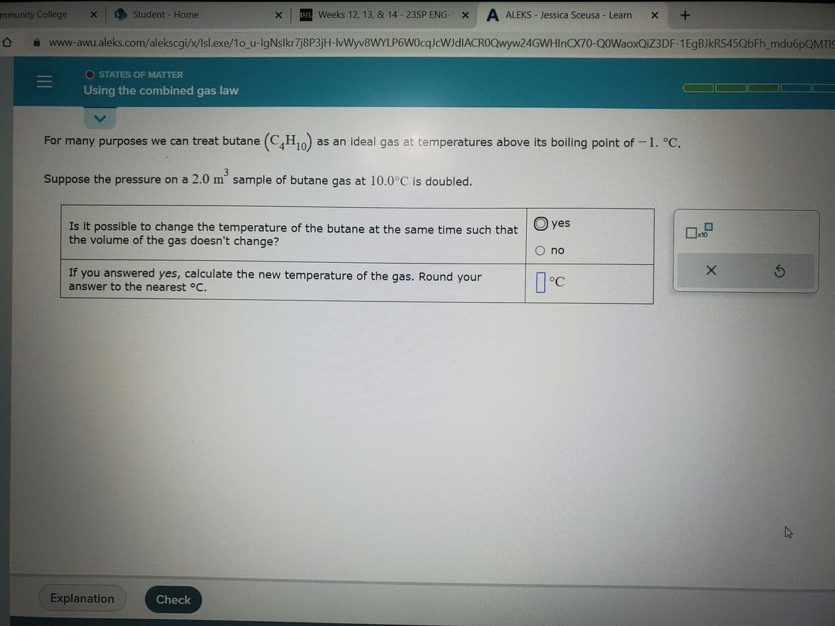 mmunity College X
X D2L Weeks 12, 13, & 14 - 23SP ENG x A ALEKS - Jessica Sceusa - Learn
www-awu.aleks.com/alekscgi/x/Isl.exe/1o_u-IgNslkr7j8P3jH-lvWyv8WYLP6W0cqJcWJdIACR0Qwyw24GWHInCX70-Q0WaoxQiZ3 DF-1EgBJkRS45QbFh_mdu6pQMTIS
0
=
Student - Home
OSTATES OF MATTER
Using the combined gas law
3
Suppose the pressure on a 2.0 m² sample of butane gas at 10.0°C is doubled.
For many purposes we can treat butane (C₁H₁0) as an ideal gas at temperatures above its boiling point of — 1. °C.
-
Is it possible to change the temperature of the butane at the same time such that
the volume of the gas doesn't change?
If you answered yes, calculate the new temperature of the gas. Round your
answer to the nearest °C.
Explanation
Check
yes
O no
X
°C
+
x10
X
2