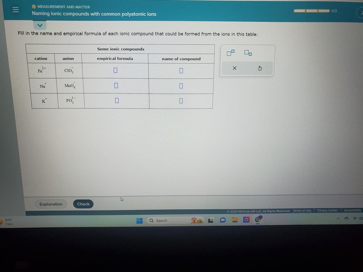 |||
=
43°F
Clear
OMEASUREMENT AND MATTER
Naming ionic compounds with common polyatomic ions
Fill in the name and empirical formula of each ionic compound that could be formed from the ions in this table:
cation
2+
Fe
+
Na
K
Explanation
anion
ClO3
MnO4
3-
PO'¾¯
3
Check
Some ionic compounds
empirical formula
4
name of compound
Q Search
Ś
0/3
2023 McGraw Hill LLC. All Rights Reserved. Terms of Use | Privacy Center | Accessibility
wwwwwwwww
THE
exper