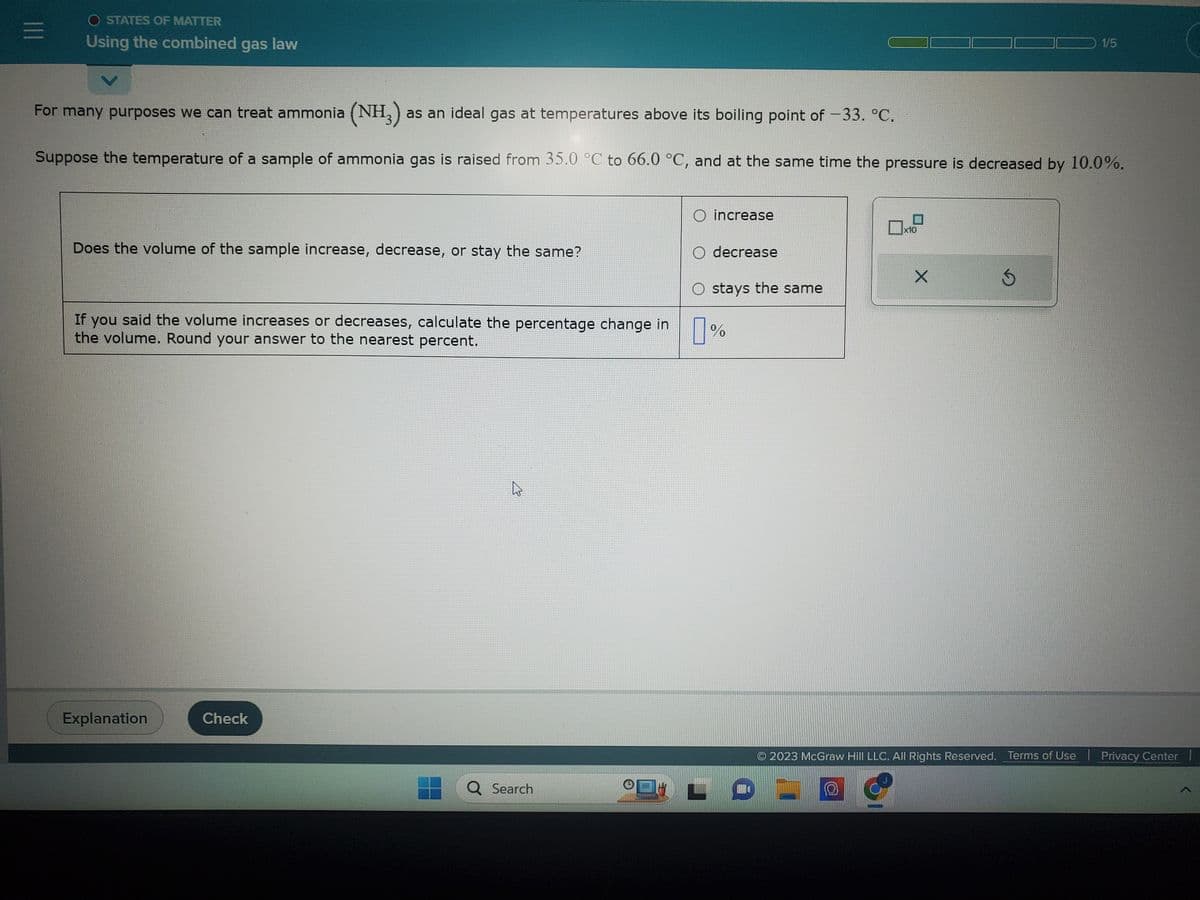 =
O STATES OF MATTER
Using the combined gas law
For many purposes we can treat ammonia (NH3) as an ideal gas at temperatures above its boiling point of -33. °C.
Suppose the temperature of a sample of ammonia gas is raised from 35.0 °C to 66.0 °C, and at the same time the pressure is decreased by 10.0%.
Does the volume of the sample increase, decrease, or stay the same?
If you said the volume increases or decreases, calculate the percentage change in
the volume. Round your answer to the nearest percent.
Explanation
Check
Search
(
BATISTER
O increase
O decrease
stays the same
%
0x1
LOW
x10
X
Ś
2023 McGraw Hill LLC. All Rights Reserved. Terms of Use
1/5
Privacy Center I
