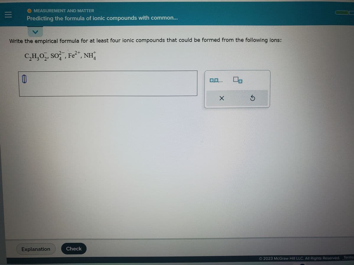 |||
MEASUREMENT AND MATTER
Predicting the formula of ionic compounds with common...
Write the empirical formula for at least four ionic compounds that could be formed from the following ions:
2+
C₂H₂O₂, SO²¯, Fe²+, NH
2′ 4
4
0
Explanation
Check
0,0,...
X
S
© 2023 McGraw Hill LLC. All Rights Reserved. Terms