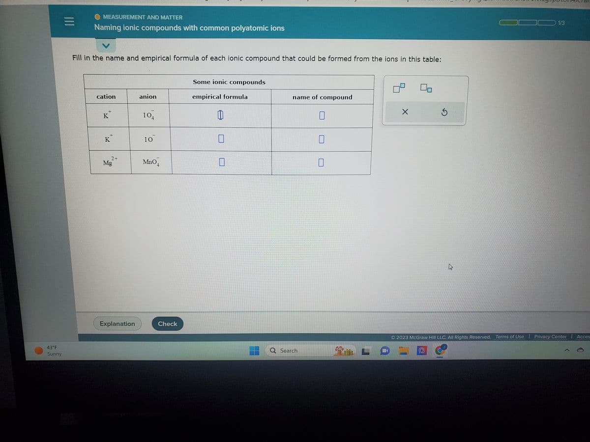 43°F
Sunny
|||
O MEASUREMENT AND MATTER
Naming ionic compounds with common polyatomic ions
V
Fill in the name and empirical formula of each ionic compound that could be formed from the ions in this table:
cation
K
+
K
2+
Mg
Explanation
anion
IO
4
IO
MnO4
Check
Some ionic compounds
empirical formula
name of compound
Q Search
X
Ś
1/3
2023 McGraw Hill LLC. All Rights Reserved. Terms of Use | Privacy Center
Acces