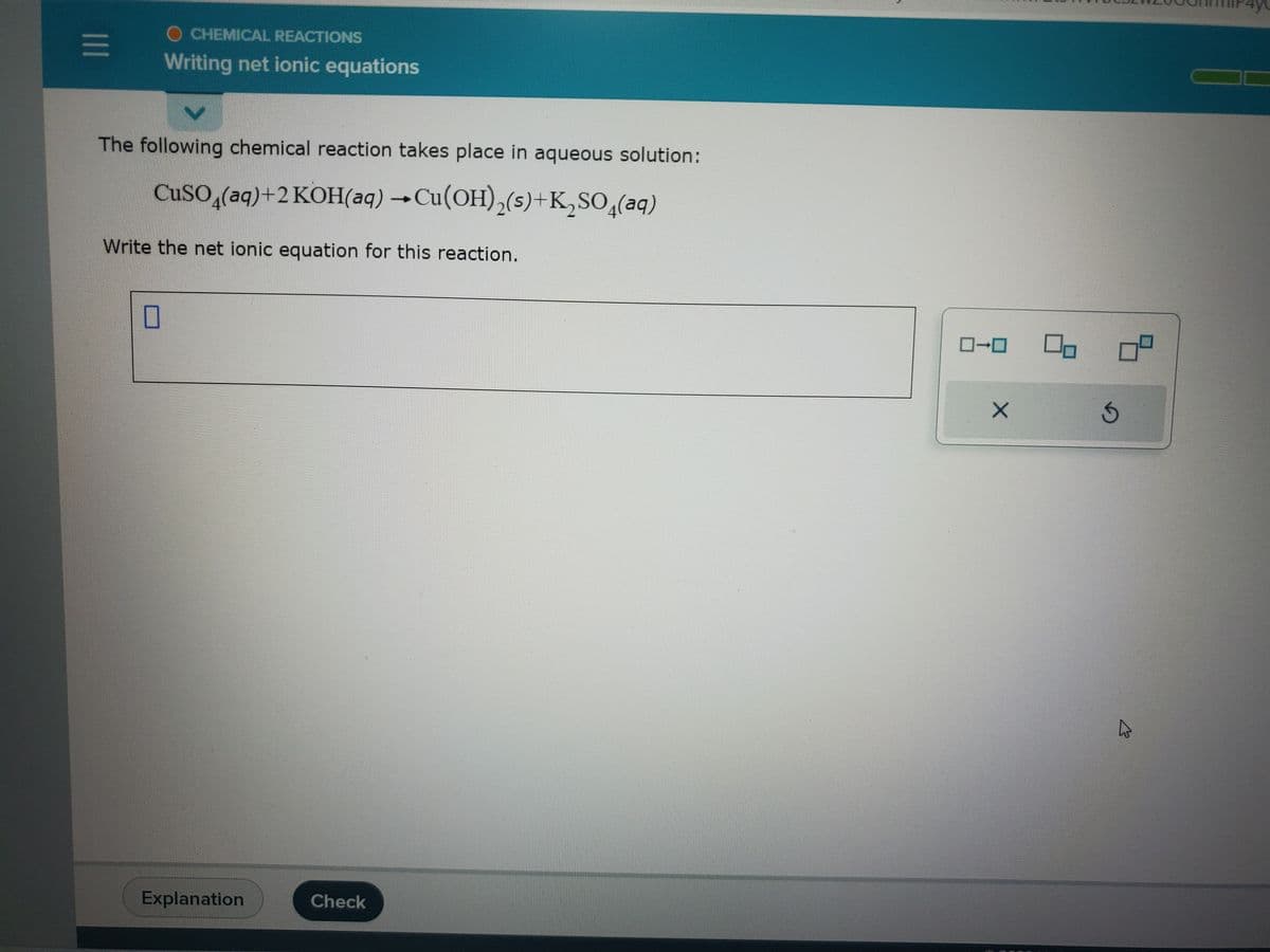 |||
OCHEMICAL REACTIONS
Writing net ionic equations
The following chemical reaction takes place in aqueous solution:
CuSO4(aq) +2 KOH(aq) → Cu(OH)₂(s)+K₂SO4(aq)
Write the net ionic equation for this reaction.
0
Explanation
Check
0-0
X
0
S