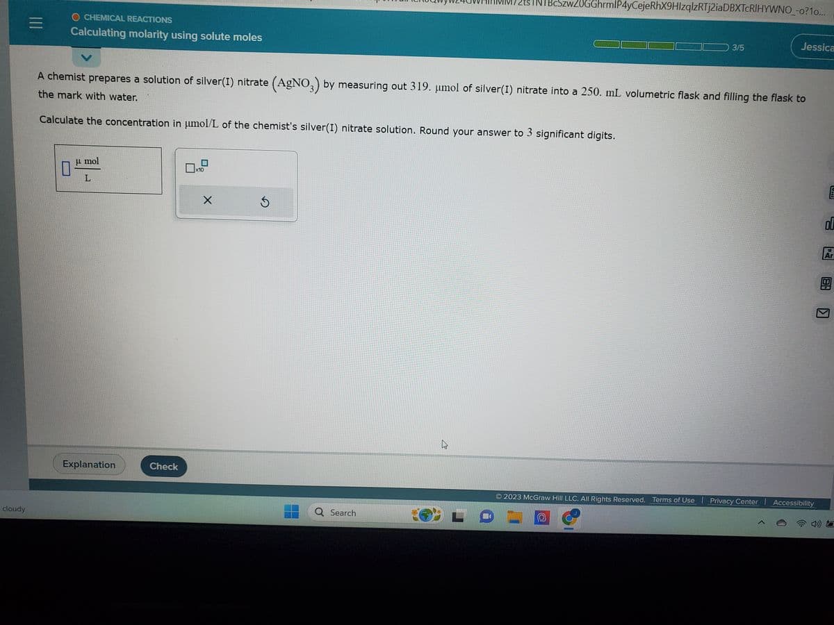 cloudy
|||
O CHEMICAL REACTIONS
Calculating molarity using solute moles
Calculate the concentration in umol/L of the chemist's silver(I) nitrate solution. Round your answer to 3 significant digits.
µ mol
L
A chemist prepares a solution of silver(I) nitrate (AgNO3) by measuring out 319. μmol of silver(I) nitrate into a 250. mL volumetric flask and filling the flask to
the mark with water.
Explanation
Check
x10
X
Ś
INTBcSzwZ0GGhrmlP4yCejeRhX9HIzqlzRTj2iaDBXTCRIHYWNO_-o? 10...
Q Search
2
3/5
Jessica
O
2023 McGraw Hill LLC. All Rights Reserved. Terms of Use | Privacy Center | Accessibility
wwwwwwwwwwwwwwwwwwwwwwwwwwwwwwwwwwww
E
00
Ar