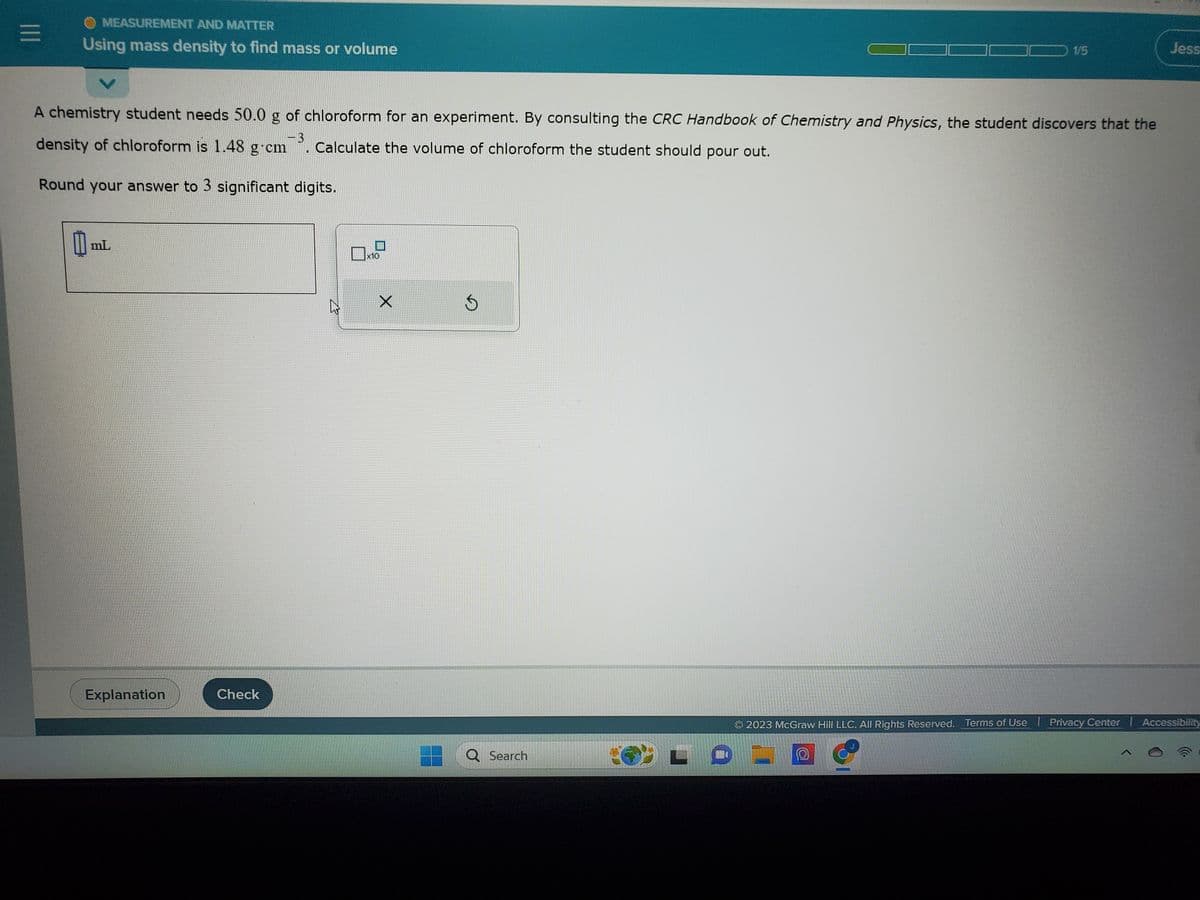 |||
OMEASUREMENT AND MATTER
Using mass density to find mass or volume
A chemistry student needs 50.0 g of chloroform for an experiment. By consulting the CRC Handbook of Chemistry and Physics, the student discovers that the
density of chloroform is 1.48 g.cm3 . Calculate the volume of chloroform the student should pour out.
Round your answer to 3 significant digits.
0 mL
Explanation
Check
x10
X
S
1/5
Q Search
Jess
2023 McGraw Hill LLC. All Rights Reserved. Terms of Use | Privacy Center | Accessibility
O