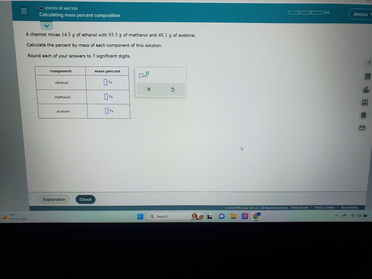 |||
O STATES OF MATTER
Calculating mass percent composition
41°F
Mostly clear
V
A chemist mixes 14.3 g of ethanol with 93.5 g of methanol and 48.1
Calculate the percent by mass of each component of this solution.
Round each of your answers to 3 significant digits.
component
ethanol
methanol
acetone
Explanation
Check
mass percent
%
%
%
x10
X
Q Search
of acetone.
0/3
Jessica
2023 McGraw Hill LLC. All Rights Reserved. Terms of Use | Privacy Center | Accessibility
000
Ar