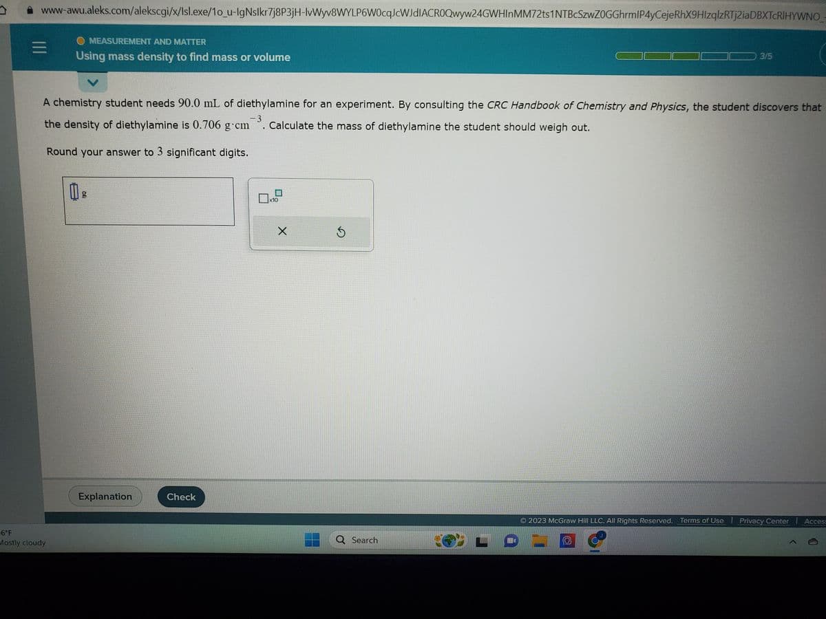 www-awu.aleks.com/alekscgi/x/Isl.exe/1o_u-IgNslkr7j8P3jH-IvWyv8WYLP6W0cqJcWJdIACROQwyw24GWHInMM72ts1NTBcSzwZOGGhrmlP4yCeje RhX9HIzqlzRTj2iaDBXTCRIHYWNO
MEASUREMENT AND MATTER
Using mass density to find mass or volume
6°F
Mostly cloudy
A chemistry student needs 90.0 mL of diethylamine for an experiment. By consulting the CRC Handbook of Chemistry and Physics, the student discovers that
-3
the density of diethylamine is 0.706 g cm . Calculate the mass of diethylamine the student should weigh out.
Round your answer to 3 significant digits.
0
g
JQ
Explanation
Check
X
5
Q Search
3/5
L
2023 McGraw Hill LLC. All Rights Reserved. Terms of Use | Privacy Center | Access
O