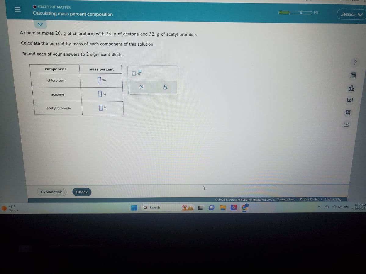 |||
43°F
Sunny
O STATES OF MATTER
Calculating mass percent composition
A chemist mixes 26. g of chloroform with 23. g of acetone and 32. g of acetyl bromide.
Calculate the percent by mass of each component of this solution.
Round each of your answers to 2 significant digits.
component
chloroform
acetone
acetyl bromide
Explanation
Check
mass percent
7%
0%
0%
x10
X
Q Search
1/3
© 2023 McGraw Hill LLC. All Rights Reserved. Terms of Use | Privacy Center
Accessibility
Jessica V
olo
Ar
0
8 1
8:27 PM
4/26/2023