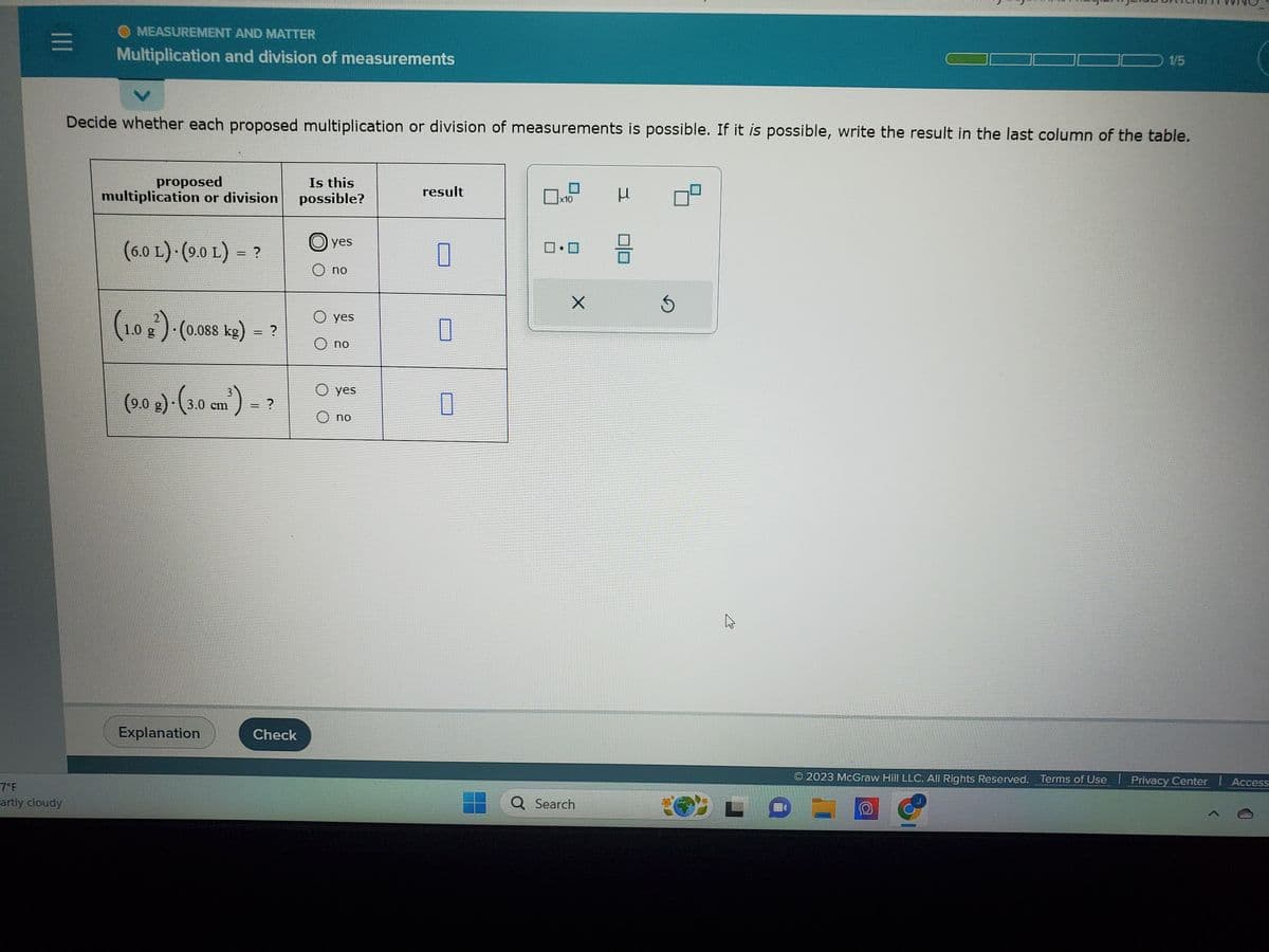 |||
7°F
artly cloudy
MEASUREMENT AND MATTER
Multiplication and division of measurements
Decide whether each proposed multiplication or division of measurements is possible. If it is possible, write the result in the last column of the table.
proposed
multiplication or division
(6.0 L) (9.0 L) = ?
(1.0 g)-(0.088 kg) = ?
(9.0 g)-(3.0 cm³) = ?
Explanation
Check
Is this
possible?
yes
O no
O yes
O no
O yes
O no
result
0
0
0
x10
0.0
X
Q Search
μ
8
3
A
1/5
2023 McGraw Hill LLC. All Rights Reserved. Terms of Use Privacy Center 1 Access
D