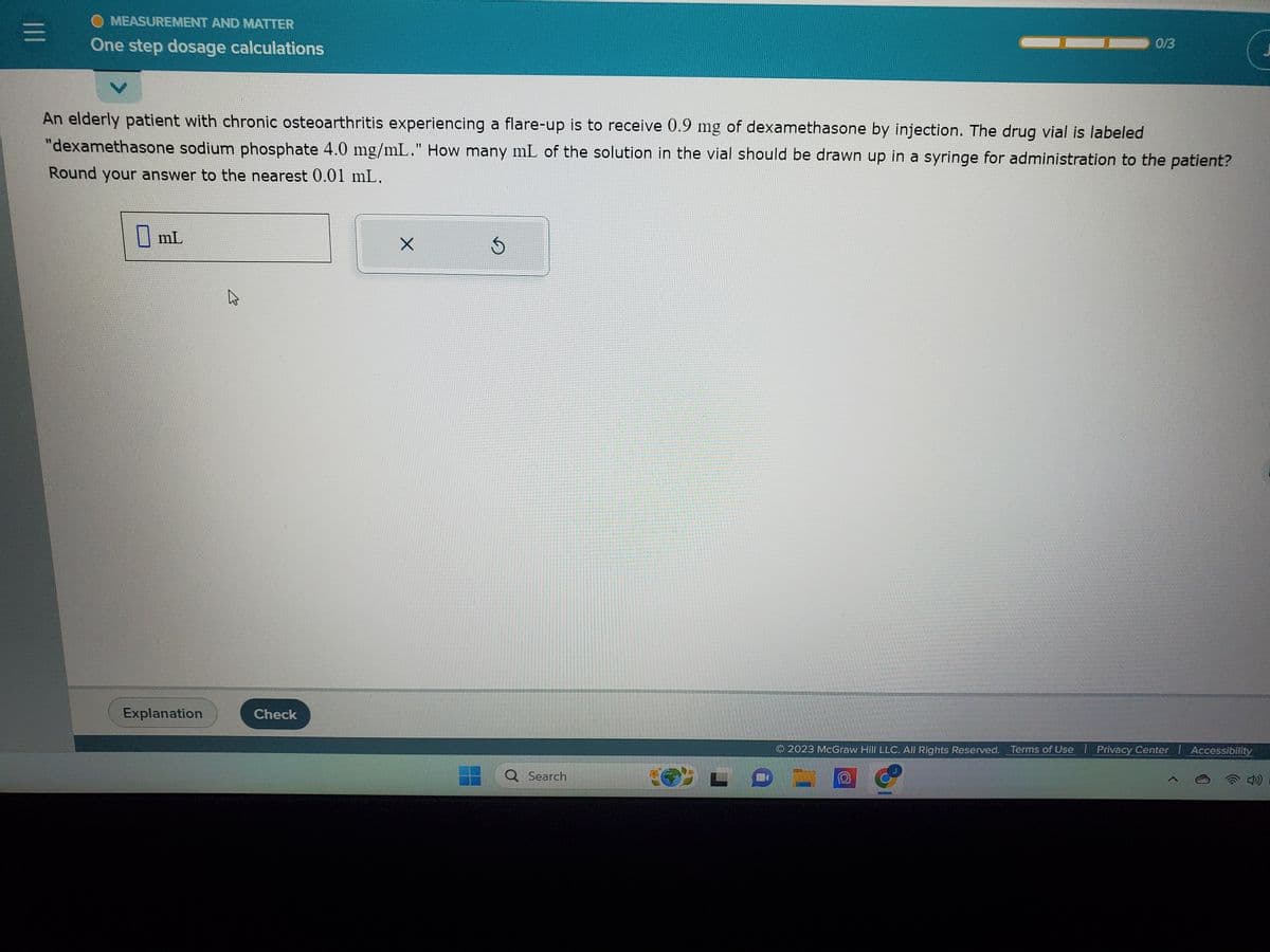 |||
MEASUREMENT AND MATTER
One step dosage calculations
An elderly patient with chronic osteoarthritis experiencing a flare-up is to receive 0.9 mg of dexamethasone by injection. The drug vial is labeled
"dexamethasone sodium phosphate 4.0 mg/mL." How many mL of the solution in the vial should be drawn up in a syringe for administration to the patient?
Round your answer to the nearest 0.01 mL.
mL
Explanation
B
Check
X
Q Search
0/3
© 2023 McGraw Hill LLC. All Rights Reserved. Terms of Use | Privacy Center | Accessibility
wwwpet
@