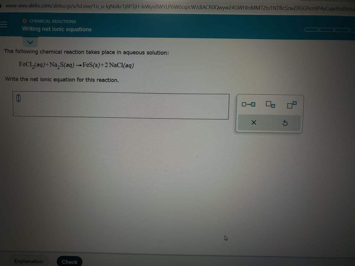 www-awu.aleks.com/alekscgi/x/Isl.exe/1o_u-IgNslkr7j8P3jH-lvWyv8WYLP6W0cqJcWJdIACROQwyw24GWHInMM72ts1NTBcSzwZ0GGhrmIP4yCejeRhX9Hlz
=
CHEMICAL REACTIONS
Writing net ionic equations
The following chemical reaction takes place in aqueous solution:
FeCl₂(aq)+Na₂S(aq) → FeS(s)+2 NaCl(aq)
Write the net ionic equation for this reaction.
11
Explanation
Check
X
00
Ś