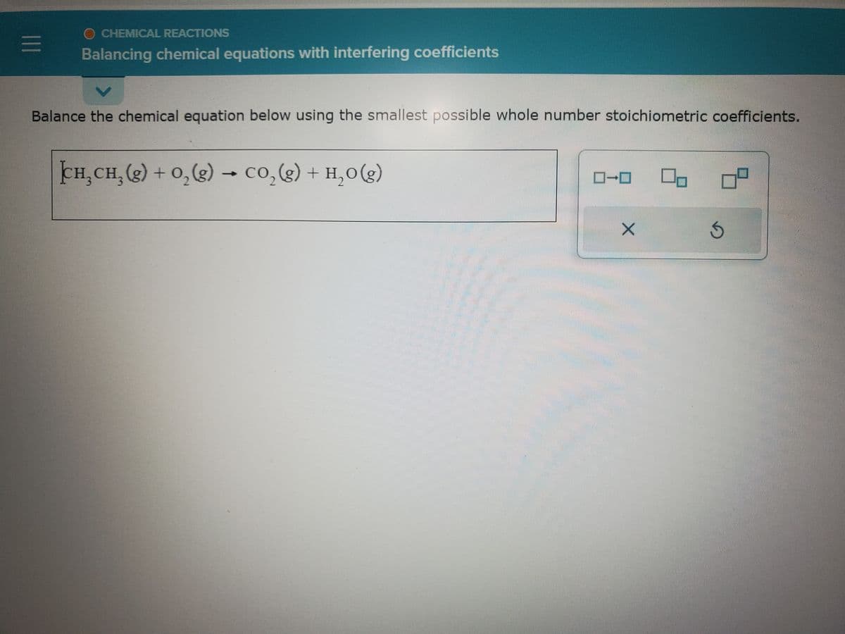 |||
O CHEMICAL REACTIONS
Balancing chemical equations with interfering coefficients
Balance the chemical equation below using the smallest possible whole number stoichiometric coefficients.
CH,CH, (g) + O,(g) → CO,(g) + H,O(g)
X
Ś