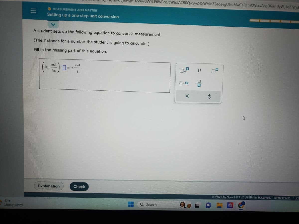 47°F
Mostly sunny
|||
O MEASUREMENT AND MATTER
Setting up a one-step unit conversion
A student sets up the following equation to convert a measurement.
(The ? stands for a number the student is going to calculate.)
Fill in the missing part of this equation.
20.
mol
kg
Explanation
= ?
mol
bll
7J8P3jH-lvWyv8WYLP6W0cqJcWJdIACROQwyw24GWHInZ2eqevgU6zfMwCeR1mXWLcvAsgD6uviUyW_5q27jYjsF
Check
Q Search
x10
0.0
X
н
3
L
Ś
8
K
© 2023 McGraw Hill LLC. All Rights Reserved. Terms of Use | Pr
O