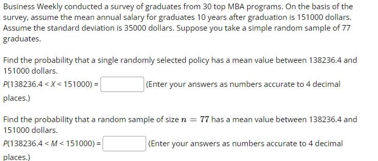 Business Weekly conducted a survey of graduates from 30 top MBA programs. On the basis of the
survey, assume the mean annual salary for graduates 10 years after graduation is 151000 dollars.
Assume the standard deviation is 35000 dollars. Suppose you take a simple random sample of 77
graduates.
Find the probability that a single randomly selected policy has a mean value between 138236.4 and
151000 dollars.
P(138236.4 < X < 151000) =
(Enter your answers as numbers accurate to 4 decimal
places.)
Find the probability that a random sample of size n = 77 has a mean value between 138236.4 and
151000 dollars.
P(138236.4 < M < 151000) =
(Enter your answers as numbers accurate to 4 decimal
places.)