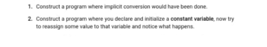 1. Construct a program where implicit conversion would have been done.
2. Construct a program where you declare and initialize a constant variable, now try
to reassign some value to that variable and notice what happens.
