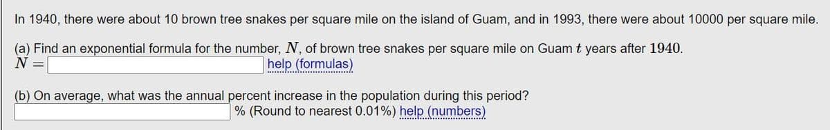 In 1940, there were about 10 brown tree snakes per square mile on the island of Guam, and in 1993, there were about 10,000 per square mile.

(a) Find an exponential formula for the number, \( N \), of brown tree snakes per square mile on Guam \( t \) years after 1940.

\[ N = \boxed{\phantom{100}}\]

[help (formulas)]

(b) On average, what was the annual percent increase in the population during this period?

\[\boxed{\phantom{100}}\% \] (Round to nearest 0.01%)

[help (numbers)]