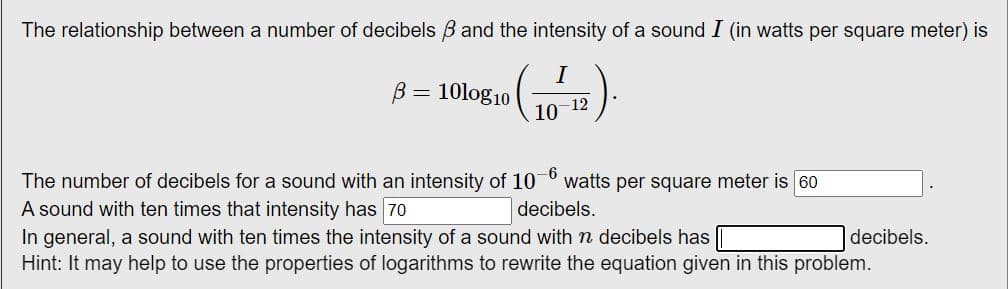 The relationship between a number of decibels 3 and the intensity of a sound I (in watts per square meter) is
I
B = 10log10
(1)
-12
10
-6
The number of decibels for a sound with an intensity of 10 watts per square meter is 60
A sound with ten times that intensity has 70
decibels.
In general, a sound with ten times the intensity of a sound with n decibels has
Hint: It may help to use the properties of logarithms to rewrite the equation given in this problem.
decibels.