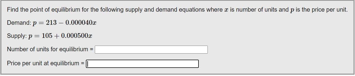 Find the point of equilibrium for the following supply and demand equations where x is number of units and p is the price per unit.
Demand: p = 213 - 0.000040x
Supply: p= 105 +0.000500x
Number of units for equilibrium =
Price per unit at equilibrium
=