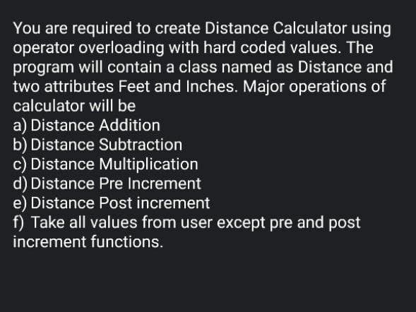 You are required to create Distance Calculator using
operator overloading with hard coded values. The
program will contain a class named as Distance and
two attributes Feet and Inches. Major operations of
calculator will be
a) Distance Addition
b) Distance Subtraction
c) Distance Multiplication
d) Distance Pre Increment
e) Distance Post increment
f) Take all values from user except pre and post
increment functions.
