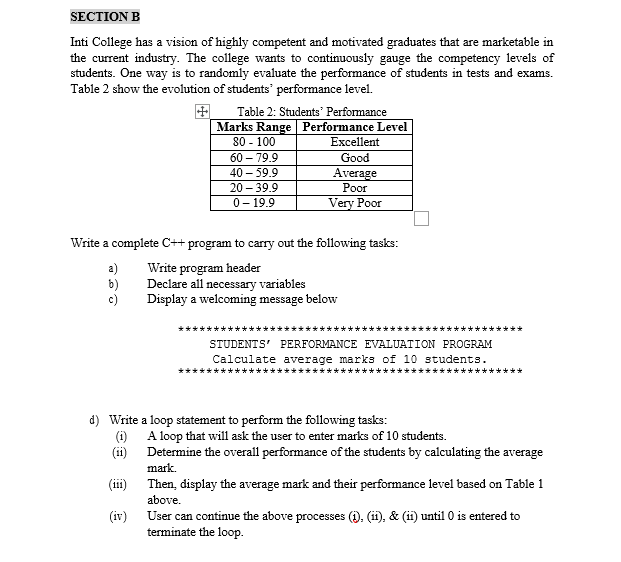 SECTION B
Inti College has a vision of highly competent and motivated graduates that are marketable in
the current industry. The college wants to continuously gauge the competency levels of
students. One way is to randomly evaluate the performance of students in tests and exams.
Table 2 show the evolution of students' performance level.
田
Marks Range Performance Level
Table 2: Students' Performance
80 - 100
Excellent
60 – 79.9
Good
40 – 59.9
Average
Poor
20 - 39.9
0- 19.9
Very Poor
Write a complete C++ program to carry out the following tasks:
a)
b)
c)
Write program header
Declare all necessary variables
Display a welcoming message below
STUDENTS' PERFORMANCE EVALUATION PROGRAM
Calculate average marks of 10 students.
********
d) Write a loop statement to perform the following tasks:
(1) A loop that will ask the user to enter marks of 10 students.
(ii) Determine the overall performance of the students by calculating the average
mark.
(iii) Then, display the average mark and their performance level based on Table 1
above.
(iv)
User can continue the above processes (i). (i), & (ii) until 0 is entered to
terminate the loop.
