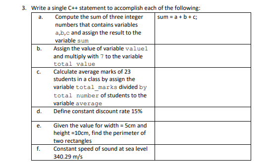 3. Write a single C++ statement to accomplish each of the following:
Compute the sum of three integer
sum = a +b+c;
a.
numbers that contains variables
a,b,c and assign the result to the
variable sum
Assign the value of variable valuel
and multiply with 7 to the variable
total value
Calculate average marks of 23
students in a class by assign the
variable total_marks divided by
b.
C.
total number of students to the
variable average
Define constant discount rate 15%
d.
е.
Given the value for width = 5cm and
height =10cm, find the perimeter of
two rectangles
Constant speed of sound at sea level
340.29 m/s
f.
