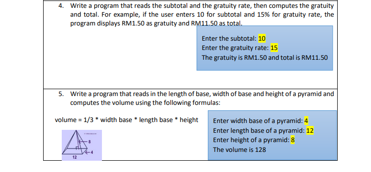 4. Write a program that reads the subtotal and the gratuity rate, then computes the gratuity
and total. For example, if the user enters 10 for subtotal and 15% for gratuity rate, the
program displays RM1.50 as gratuity and RM11.50 as total.
Enter the subtotal: 10
Enter the gratuity rate: 15
The gratuity is RM1.50 and total is RM11.50
5. Write a program that reads in the length of base, width of base and height of a pyramid and
computes the volume using the following formulas:
volume = 1/3 * width base * length base * height
Enter width base of a pyramid: 4
Enter length base of a pyramid: 12
Enter height of a pyramid: 8
8
The volume is 128
12
