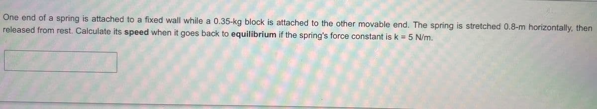 One end of a spring is attached to a fixed wall while a 0.35-kg block is attached to the other movable end. The spring is stretched 0.8-m horizontally, then
released from rest. Calculate its speed when it goes back to equilibrium if the spring's force constant is k = 5 N/m.
