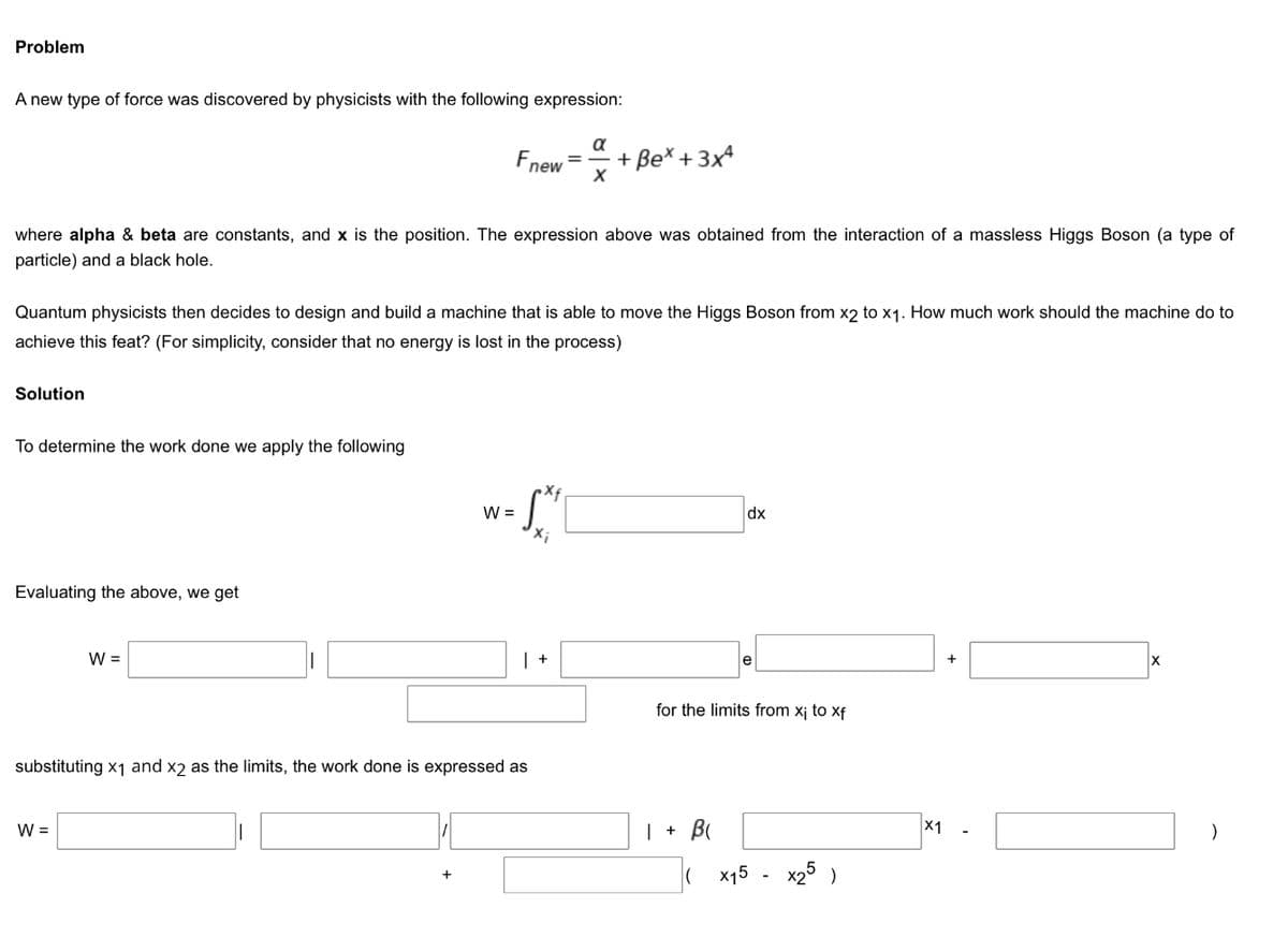 Problem
A new type of force was discovered by physicists with the following expression:
a
Fnew
+ Be* + 3x4
where alpha & beta are constants, and x is the position. The expression above was obtained from the interaction of a massless Higgs Boson (a type of
particle) and a black hole.
Quantum physicists then decides to design and build a machine that is able to move the Higgs Boson from x2 to x1. How much work should the machine do to
achieve this feat? (For simplicity, consider that no energy is lost in the process)
Solution
determine the
ork done we apply the following
S.
W =
dx
X;
Evaluating the above, we get
W =
e
for the limits from x¡ to xf
substituting x1 and x2 as the limits, the work done is expressed as
W =
| + B
X1
x15 - x25 )
+
