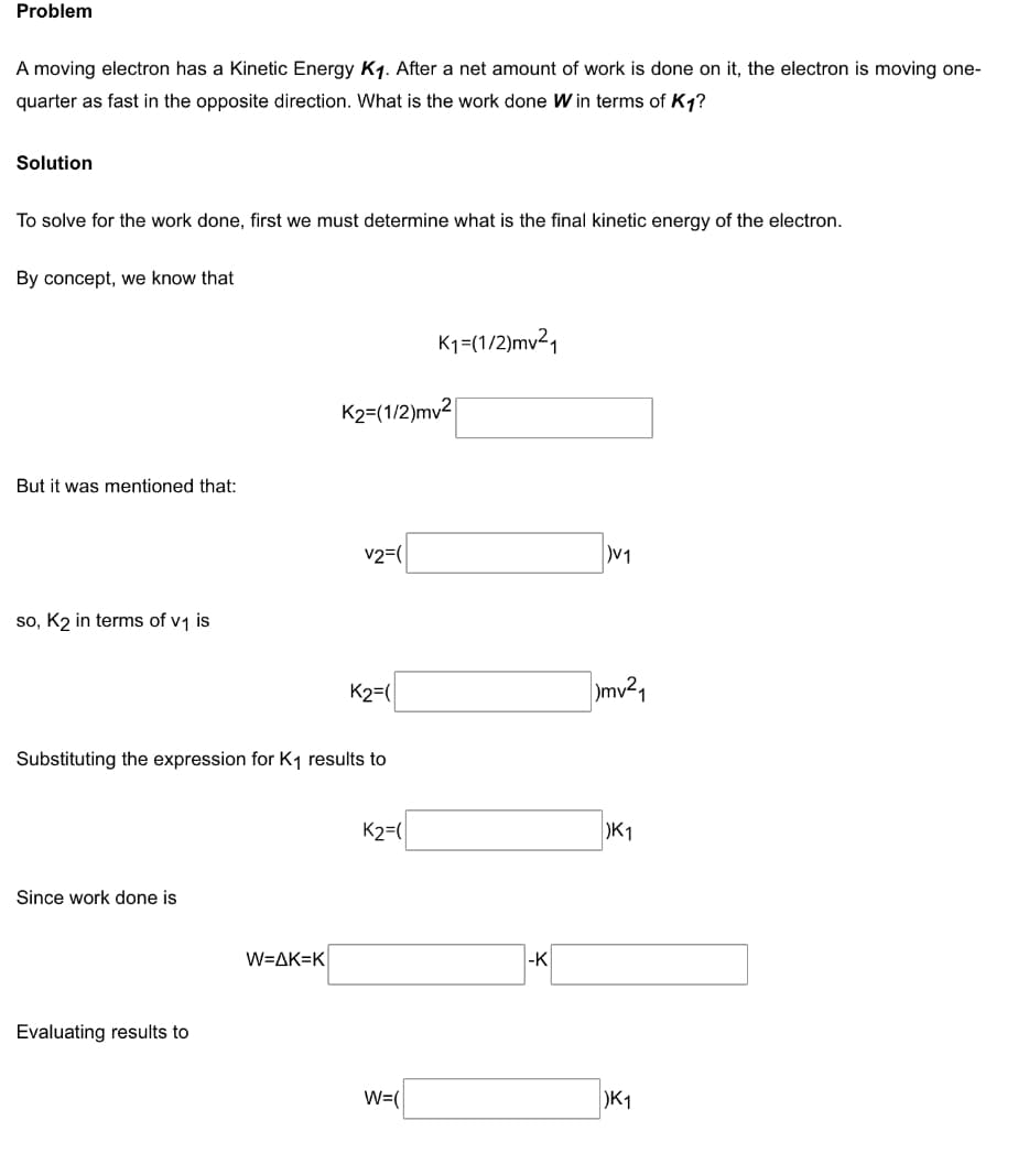 Problem
A moving electron has a Kinetic Energy K1. After a net amount of work is done on it, the electron is moving one-
quarter as fast in the opposite direction. What is the work done W in terms of K1?
Solution
To solve for the work done, first we must determine what is the final kinetic energy of the electron.
By concept, we know that
K1=(1/2)mv21
K2=(1/2)mv2
But it was mentioned that:
v2=(
so, K2 in terms of v1 is
K2=(
mv²1
Substituting the expression for K1 results to
K2=(
)K1
Since work done is
W=AK=K
|-K
Evaluating results to
W=(
)K1
