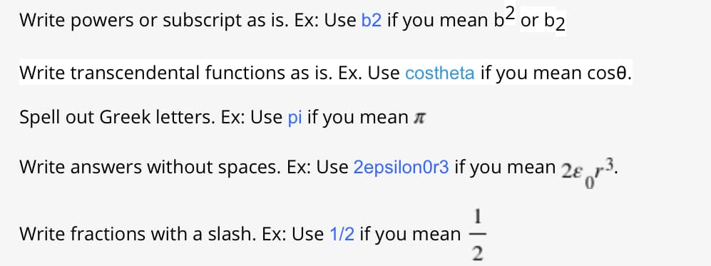 Write powers or subscript as is. Ex: Use b2 if you mean
b2
or b2
Write transcendental functions as is. Ex. Use costheta if you mean cose.
Spell out Greek letters. Ex: Use pi if you mean A
Write answers without spaces. Ex: Use 2epsilonOr3 if you mean 2ɛ r³.
Write fractions with a slash. Ex: Use 1/2 if you mean
