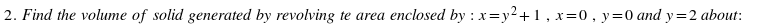 2. Find the volume of solid generated by revolving te area enclosed by : x=y2+1, x=0, y=0 and y=2 about:
