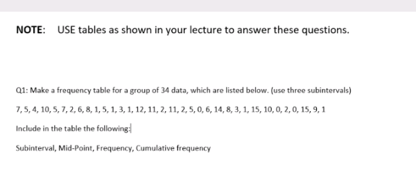 NOTE: USE tables as shown in your lecture to answer these questions.
Q1: Make a frequency table for a group of 34 data, which are listed below. (use three subintervals)
7,5, 4, 10, 5, 7, 2, 6, 8, 1, 5, 1, 3, 1, 12, 11, 2, 11, 2, 5, 0, 6, 14, 8, 3, 1, 15, 10, 0, 2, 0, 15, 9, 1
Include in the table the following
Subinterval, Mid-Point, Frequency, Cumulative frequency
