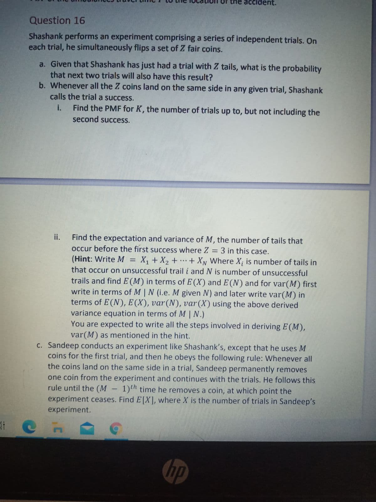 the accident.
Question 16
Shashank performs an experiment comprising a series of independent trials. On
each trial, he simultaneously flips a set of Z fair coins.
a. Given that Shashank has just had a trial with Z tails, what is the probability
that next two trials will also have this result?
b. Whenever all the Z coins land on the same side in any given trial, Shashank
calls the trial a success.
i.
Find the PMF for K, the number of trials up to, but not including the
second success.
Find the expectation and variance of M, the number of tails that
occur before the first success where Z = 3 in this case.
ii.
(Hint: Write M = X, + X2 + .…+ Xy Where X; is number of tails in
that occur on unsuccessful trail i and N is number of unsuccessful
trails and find E (M) in terms of E (X) and E(N) and for var(M) first
write in terms of M | N (i.e. M given N) and later write var(M) in
terms of E(N), E (X), var(N), var(X) using the above derived
variance equation in terms of M | N.)
You are expected to write all the steps involved in deriving E (M),
var(M) as mentioned in the hint.
...
c. Sandeep conducts an experiment like Shashank's, except that he uses M
coins for the first trial, and then he obeys the following rule: Whenever all
the coins land on the same side in a trial, Sandeep permanently removes
one coin from the experiment and continues with the trials. He follows this
rule until the (M- 1)h time he removes a coin, at which point the
experiment ceases. Find E[X], where X is the number of trials in Sandeep's
experiment.
hp
