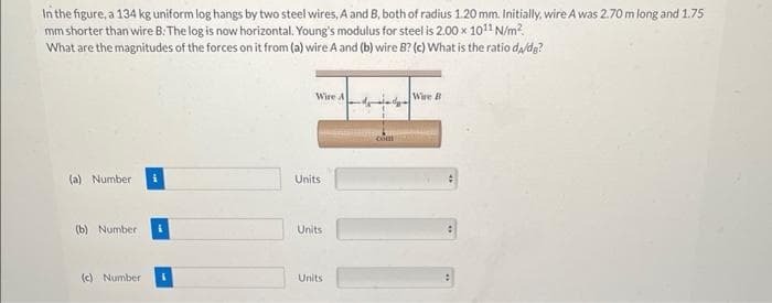 In the figure, a 134 kg uniform log hangs by two steel wires, A and B, both of radius 1.20 mm. Initially, wire A was 2.70 m long and 1.75
mm shorter than wire B: The log is now horizontal. Young's modulus for steel is 2.00 x 1011 N/m²
What are the magnitudes of the forces on it from (a) wire A and (b) wire B? (c) What is the ratio da/dg?
(a) Number i
(b) Number
(c) Number
Wire A
Units
Units
Units
Wire B