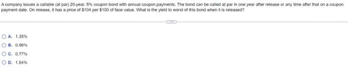 A company issues a callable (at par) 20-year, 5% coupon bond with annual coupon payments. The bond can be called at par in one year after release or any time after that on a coupon
payment date. On release, it has a price of $104 per $100 of face value. What is the yield to worst of this bond when it is released?
OA. 1.35%
OB. 0.00%
OC. 0.77%
OD. 1.54%