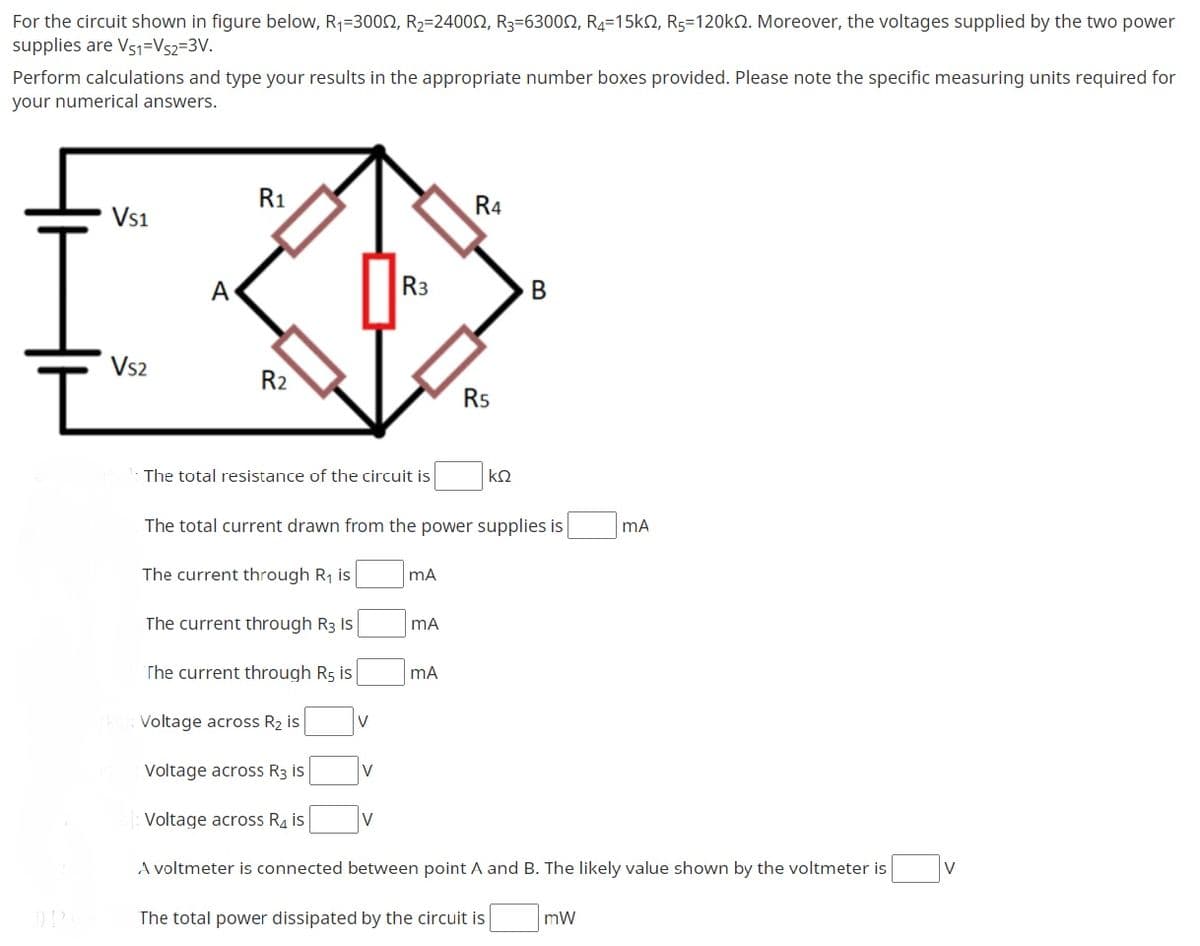 For the circuit shown in figure below, R,=3000, R2=24000, R3=63000, R4=15k2, Rg=120KN. Moreover, the voltages supplied by the two power
supplies are Vs1=Vs2=3V.
Perform calculations and type your results in the appropriate number boxes provided. Please note the specific measuring units required for
your numerical answers.
R1
R4
Vs1
A
R3
B
Vs2
R2
Rs
The total resistance of the circuit is
kQ
The total current drawn from the power supplies is
mA
The current through R, is
The current through R3 Is
mA
The current through R5 is
mA
Voltage across R2 is
V
Voltage across R3 is
V
Voltage across R4 is
V
A voltmeter is connected between point A and B. The likely value shown by the voltmeter is
V
The total power dissipated by the circuit is
mW
