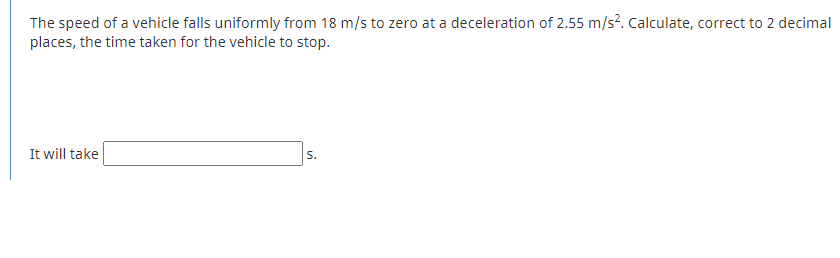 The speed of a vehicle falls uniformly from 18 m/s to zero at a deceleration of 2.55 m/s?. Calculate, correct to 2 decimal
places, the time taken for the vehicle to stop.
It will take
S.
