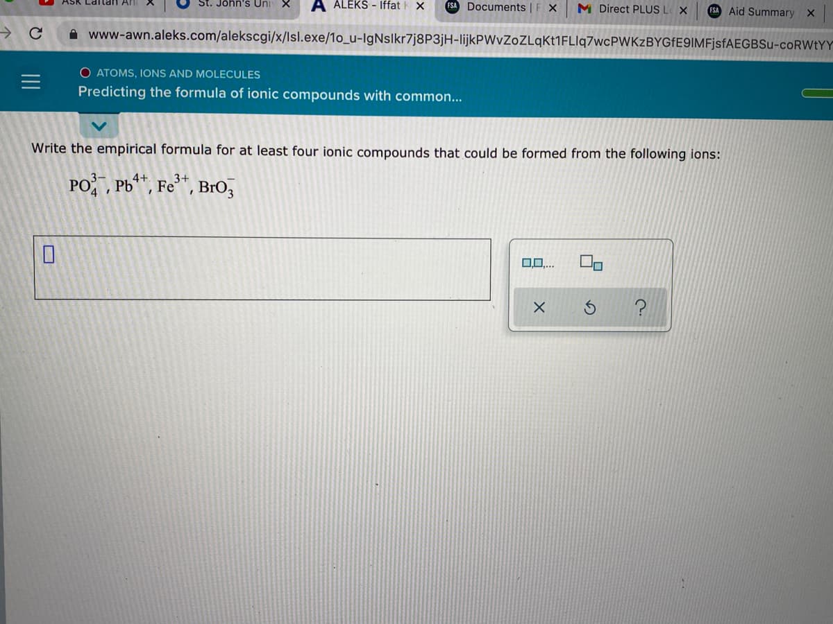Ask Lartan An
St. John's Uni
A ALEKS - Iffat
FSA Documents | F X
M Direct PLUS L X
FSA Aid Summary X
A www-awn.aleks.com/alekscgi/x/lsl.exe/1o_u-IgNslkr7j8P3jH-lijkPWvZoZLqKt1FLlq7wcPWKzBYGFE9IMFjsfAEGBSu-coRWtYY
O ATOMS, IONS AND MOLECULES
Predicting the formula of ionic compounds with common...
Write the empirical formula for at least four ionic compounds that could be formed from the following ions:
4+.
PO, Pb, Fe**, BrO,
II
