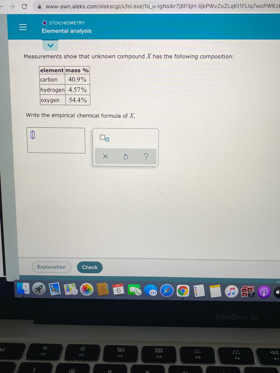 i www-awn.aleks.com/alekscgi/x/lsl.exe/1o_u-IgNslkr7j8P3jH-lijkPWvZoZLqKt1FLIq7wcPWKzB
O STOICHIOMETRY
Elemental analysis
Measurements show that unknown compound X has the following composition:
element mass %
carbon
40.9%
hydrogen 4.57%
oxygen
54.4%
Write the empirical chemical formula of X.
Explanation
Check
の @
6.
MacBook Air
F1
F2
F3
E4
F5
F7
II
