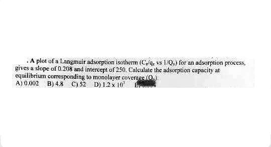 .A plot of a Langmuir adsorption isotherm (C/q vs 1/Q) for an adsorption process,
gives a slope of 0.208 and intercept of 250. Calculate the adsorption capacity at
equilibrium corresponding to monolayer coverage (0)
A) 0.002 B) 4.8 C) 52 D) 1.2 x 10¹