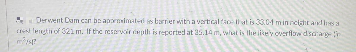 E Derwent Dam can be approximated as barrier with a vertical face that is 33.04 m in height and has a
crest length of 321 m. If the reservoir depth is reported at 35.14 m, what is the likely overflow discharge (in
m3/s)?
