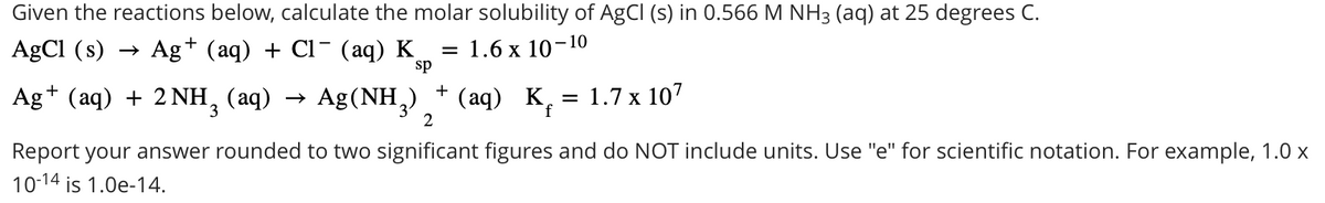 = 1.6 x 10-10
Given the reactions below, calculate the molar solubility of AgCl (s) in 0.566 M NH3 (aq) at 25 degrees C.
AgCl (s) →> Ag+ (aq) + Cl¯ (aq) K
sp
Ag+ (aq) + 2 NH3 (aq) →>
Ag (NH3)
+
(aq) K = 1.7 x 107
f
2
Report your answer rounded to two significant figures and do NOT include units. Use "e" for scientific notation. For example, 1.0 x
10-14 is 1.0e-14.