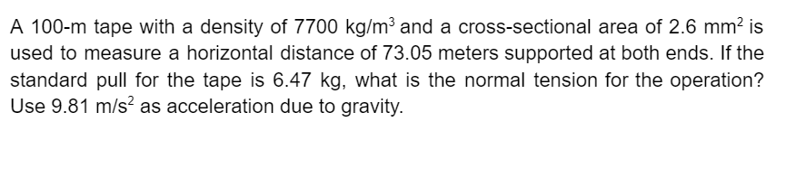 A 100-m tape with a density of 7700 kg/m³ and a cross-sectional area of 2.6 mm? is
used to measure a horizontal distance of 73.05 meters supported at both ends. If the
standard pull for the tape is 6.47 kg, what is the normal tension for the operation?
Use 9.81 m/s? as acceleration due to gravity.
