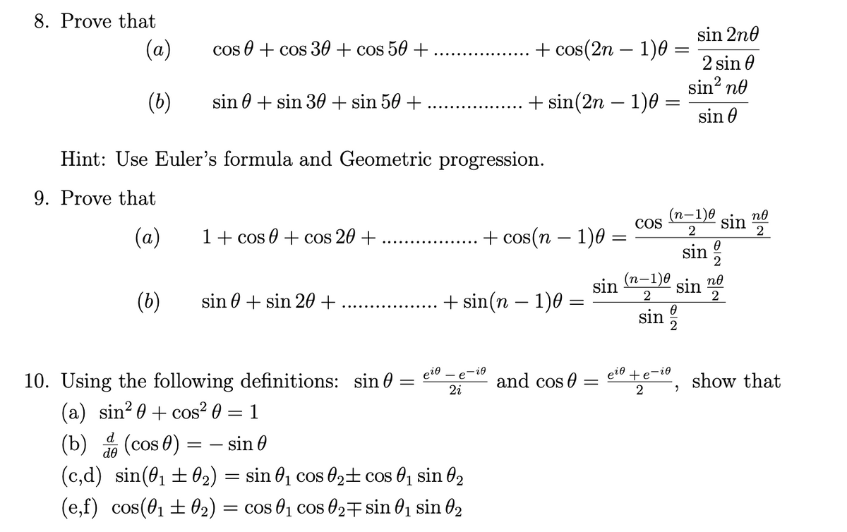 8. Prove that
(a)
(b)
d
de
cos + cos 30 + cos 50 +
(b)
sin + sin 30 + sin 50+
Hint: Use Euler's formula and Geometric progression.
9. Prove that
(a)
1 + cos 0 + cos 20 +
sin+sin 20 +
10. Using the following definitions: sin
(a) sin²+ cos² 0 = 1
(b) (cos)
= sin 0
(c,d) sin(0₁ ±0₂) = sin 0₁ cos 0₂
(e,f) cos(0₁±0₂) = cos 0₁ cos 0₂
=
ρύθ
2i
+ cos(2n-1)0 =
-
cos 0₁ sin 0₂
sin 0₁ sin 02
+ sin(2n − 1)0 =
+ sin(n − 1)0:
+ cos(n − 1)0 =
-i0
and cos
sin
-
COS
(n-1)0
2
sin
sin 2n0
2 sin 0
sin² no
sin
0
-1)0 no
sin
2
2
sin
sin
2
no
2
et+e-, show that
2