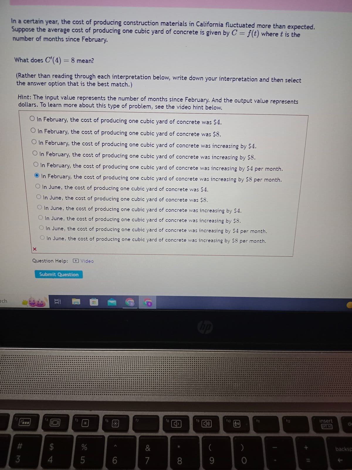 rch
In a certain year, the cost of producing construction materials in California fluctuated more than expected.
Suppose the average cost of producing one cubic yard of concrete is given by C = f(t) where t is the
number of months since February.
What does C'(4) = 8 mean?
(Rather than reading through each interpretation below, write down your interpretation and then select
the answer option that is the best match.)
Hint: The input value represents the number of months since February. And the output value represents
dollars. To learn more about this type of problem, see the video hint below.
f3
#M
3
O In February, the cost of producing one cubic yard of concrete was $4.
O In February, the cost of producing one cubic yard of concrete was $8.
O In February, the cost of producing one cubic yard of concrete was increasing by $4.
In February, the cost of producing one cubic yard of concrete was increasing by $8.
In February, the cost of producing one cubic yard of concrete was increasing by $4 per month.
In February, the cost of producing one cubic yard of concrete was increasing by $8 per month.
In June, the cost of producing one cubic yard of concrete was $4.
O In June, the cost of producing one cubic yard of concrete was $8.
In June, the cost of producing one cubic yard of concrete was increasing by $4.
In June, the cost of producing one cubic yard of concrete was increasing by $8.
In June, the cost of producing one cubic yard of concrete was increasing by $4 per month.
In June, the cost of producing one cubic yard of concrete was increasing by $8 per month.
X
Question Help: Video
Submit Question
f4
31
$
पी चं
4
f5
**
%
5
HE
f6
粥
6
f7
$
&
7
fg
8
hp
fg
(
9
f10
HO
)
O
f11
f12
+
insert
prt sc
de
backsp
K