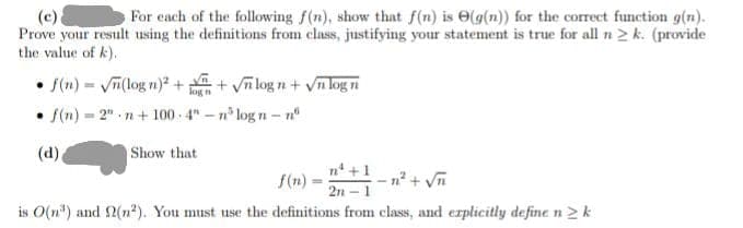 (c).
For each of the following f(n), show that f(n) is (g(n)) for the correct function g(n).
Prove your result using the definitions from class, justifying your statement is true for all n 2 k. (provide
the value of k).
• f(n)=√n(logn)² ++√nlogn + √n log n
f(n). =2" n+100 4"-n logn-n
(d)
.
Show that
n+1
-n² + √n
21
is O(n) and 2(n²). You must use the definitions from class, and explicitly define n k
f(n)
=