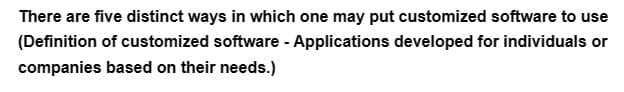 There are five distinct ways in which one may put customized software to use
(Definition of customized software - Applications developed for individuals or
companies based on their needs.)