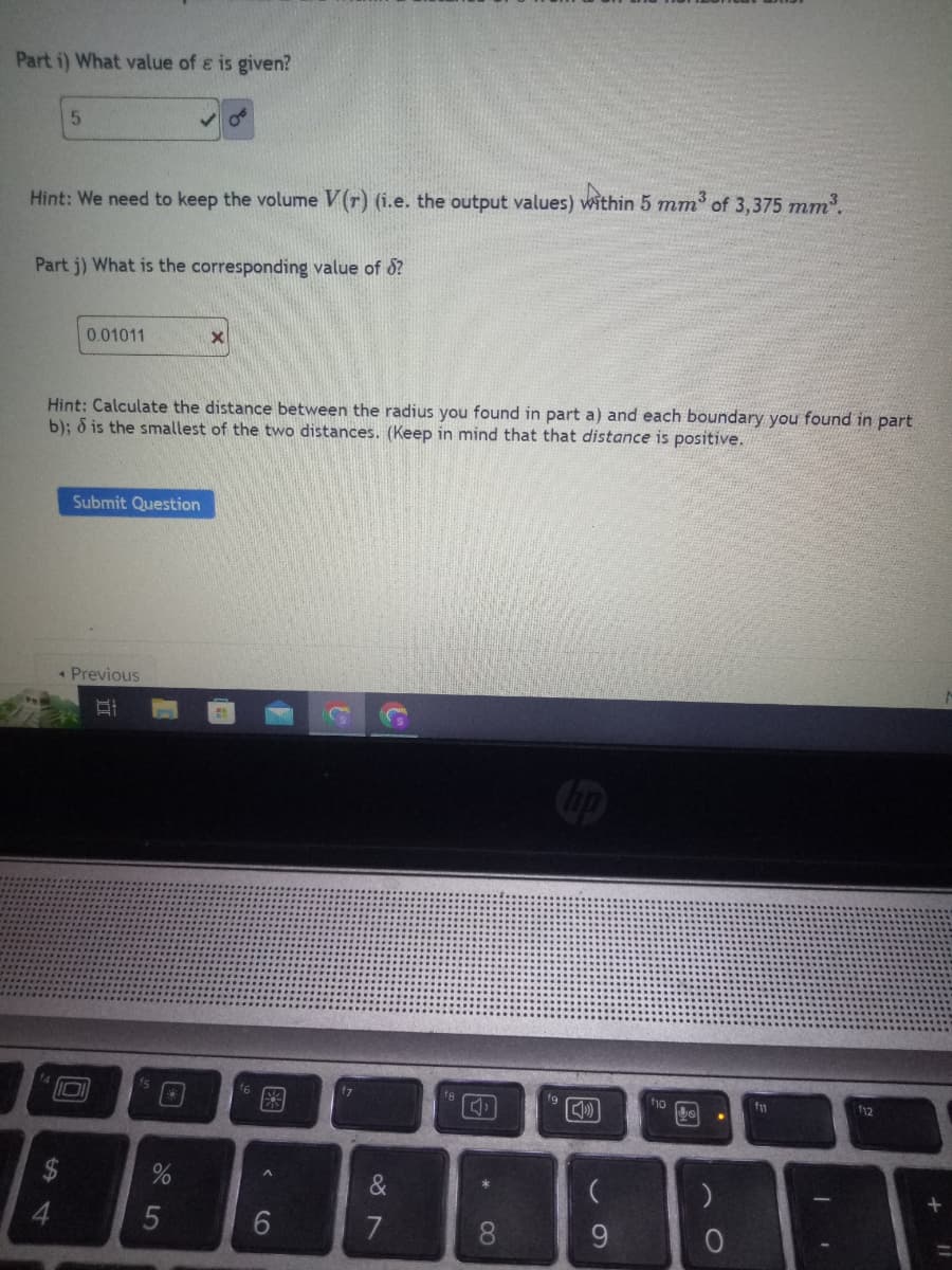 Part 1) What value of ɛ is given?
5
Hint: We need to keep the volume V(r) (i.e. the output values) within 5 mm³ of 3,375 mm³.
Part j) What is the corresponding value of d?
0.01011
Hint: Calculate the distance between the radius you found in part a) and each boundary you found in part
b); d is the smallest of the two distances. (Keep in mind that that distance is positive.
Submit Question
◆ Previous
E
□
%
X
5
f6
A
6
f7
&
fg
*
8
[]
(
9
Jo
O
f11
112
+