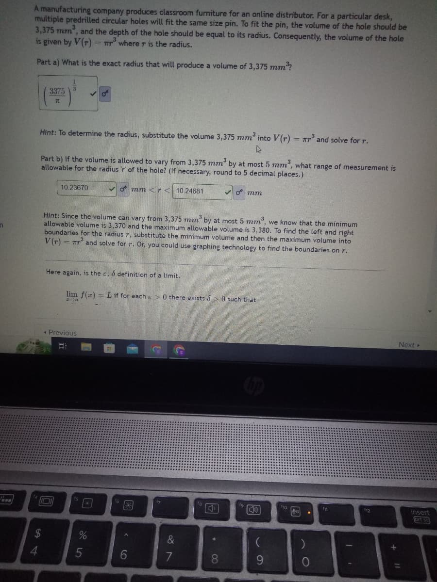 n
m
✔
A manufacturing company produces classroom furniture for an online distributor. For a particular desk,
multiple predrilled circular holes will fit the same size pin. To fit the pin, the volume of the hole should be
3,375 mm, and the depth of the hole should be equal to its radius. Consequently, the volume of the hole
is given by V(r) = TT³ where r is the radius.
Part a) What is the exact radius that will produce a volume of 3,375 mm³¹?
4
3375
TL
$
3
Hint: To determine the radius, substitute the volume 3,375 mm³ into V(r) = ³ and solve for r.
k
Part b) If the volume is allowed to vary from 3,375 mm³ by at most 5 mm³, what range of measurement is
allowable for the radius 'r of the hole? (If necessary, round to 5 decimal places.)
mm <r < 10.24681
10.23670
3
3
Hint: Since the volume can vary from 3,375 mm by at most 5 mm³, we know that the minimum
allowable volume is 3,370 and the maximum allowable volume is 3,380. To find the left and right
boundaries for the radius r, substitute the minimum volume and then the maximum volume into
V(r)= r and solve for r. Or, you could use graphing technology to find the boundaries on r.
Here again, is the e, & definition of a limit.
lim f(x) = L if for each => 0 there exists >0 such that
2-a
Previous
B
15
%
5
閑
**
^
6
G
f7
&
7
18
Tal
*
mm
8
fg
9
fio
yo
0
f1
f12
+ 11
Next >
insert
prt sc