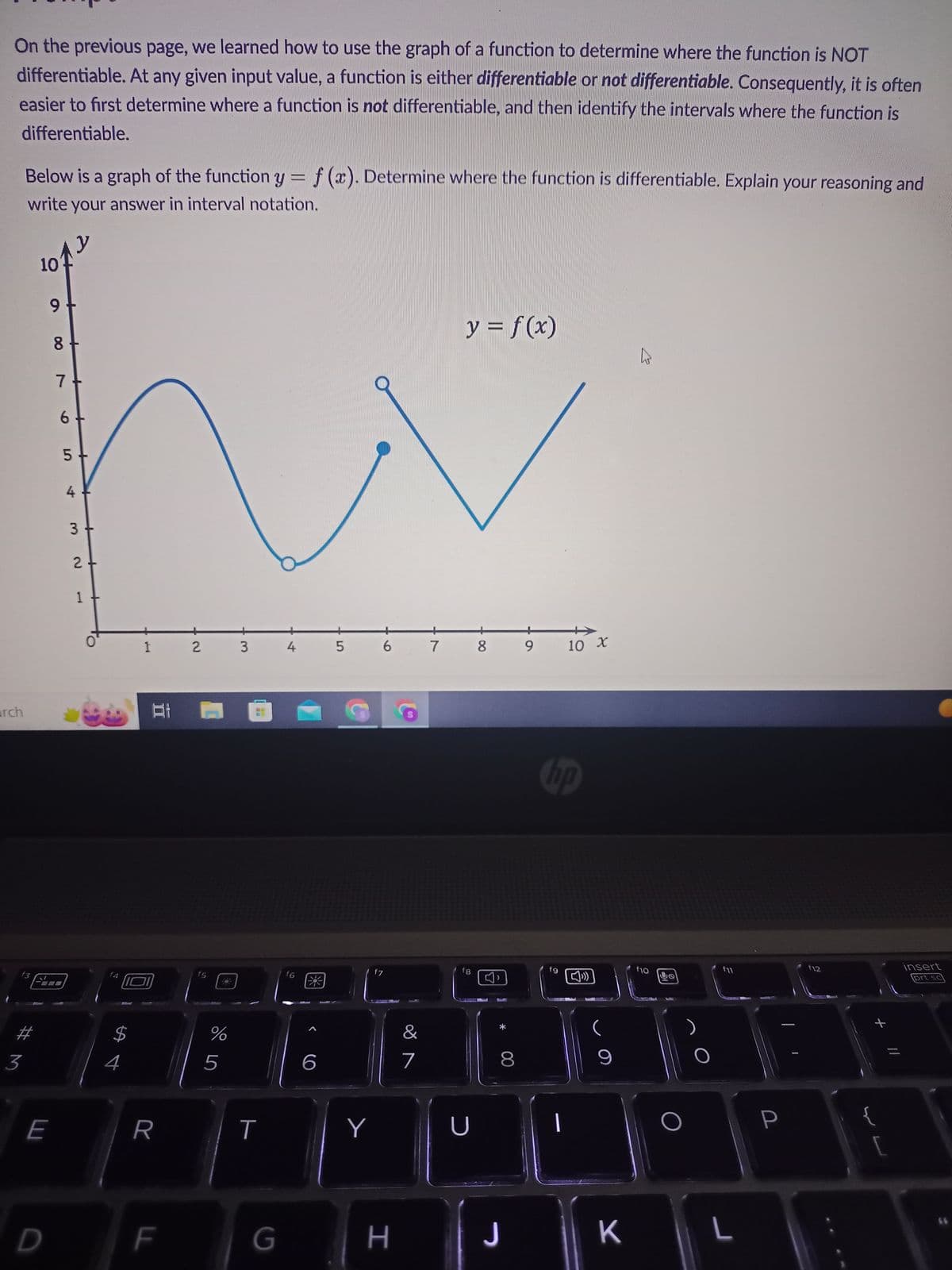 On the previous page, we learned how to use the graph of a function to determine where the function is NOT
differentiable. At any given input value, a function is either differentiable or not differentiable. Consequently, it is often
easier to first determine where a function is not differentiable, and then identify the intervals where the function is
differentiable.
arch
Below is a graph of the function y = f(x). Determine where the function is differentiable. Explain your reasoning and
write your answer in interval notation.
f3
#M
3
10
12
D
9 +
E
DO
8
7
6
5
4
3
2
O
$
4
1 2
81
R
F
f5
ur do
%
5
3
T
G
4
f6
6
5
f7
Y
6 7 8
H
y = f(x)
&
7
fg
89
U
8
J
hp
fg
10 X
1
9
K
h
f10
4
f11
L
P
f12
+
[
insert
prt sc